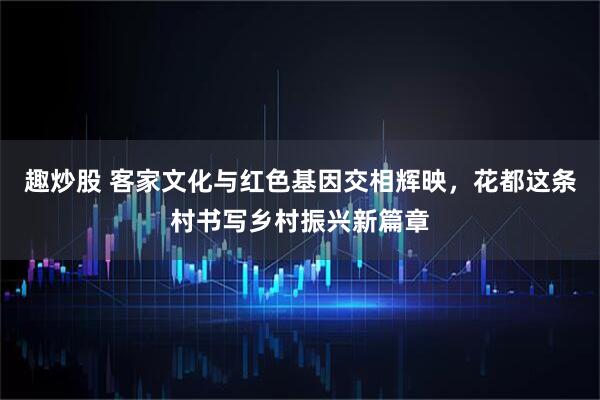趣炒股 客家文化与红色基因交相辉映，花都这条村书写乡村振兴新篇章