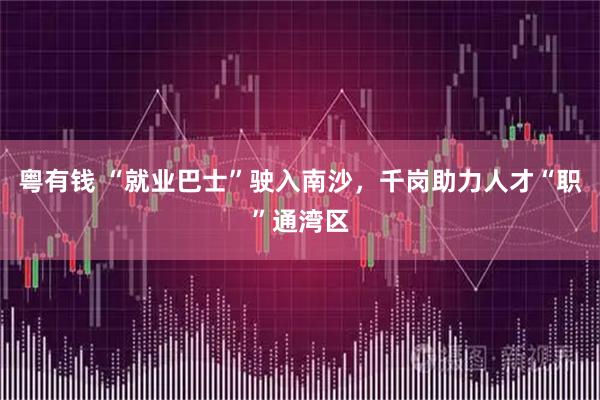 粤有钱 “就业巴士”驶入南沙，千岗助力人才“职”通湾区