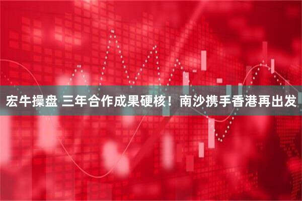 宏牛操盘 三年合作成果硬核！南沙携手香港再出发