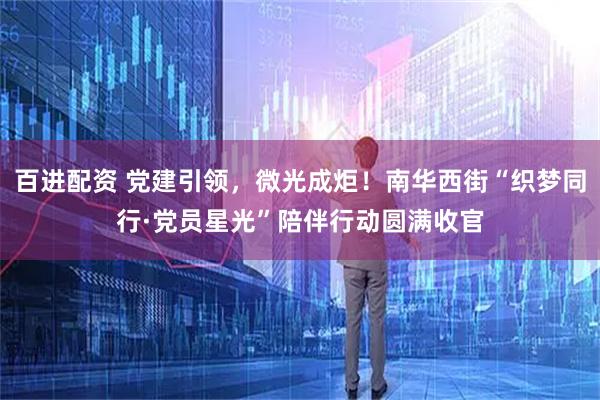 百进配资 党建引领，微光成炬！南华西街“织梦同行·党员星光”陪伴行动圆满收官