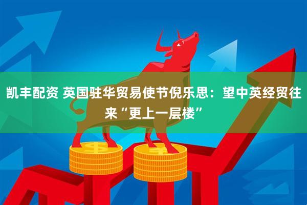 凯丰配资 英国驻华贸易使节倪乐思：望中英经贸往来“更上一层楼”