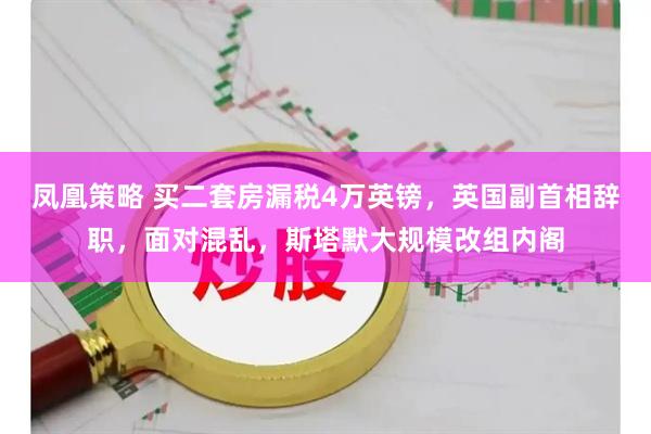 凤凰策略 买二套房漏税4万英镑，英国副首相辞职，面对混乱，斯塔默大规模改组内阁