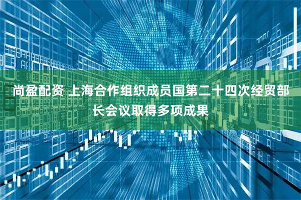 尚盈配资 上海合作组织成员国第二十四次经贸部长会议取得多项成果