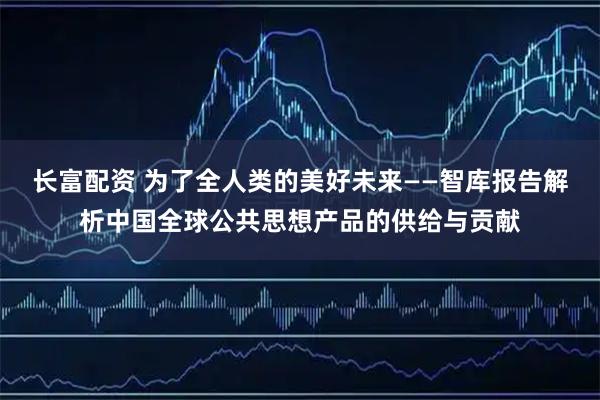 长富配资 为了全人类的美好未来——智库报告解析中国全球公共思想产品的供给与贡献