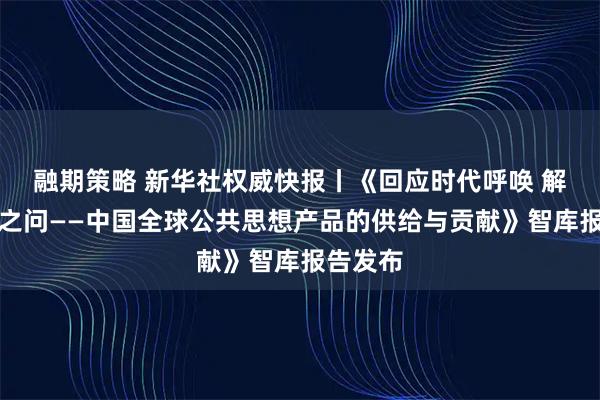 融期策略 新华社权威快报丨《回应时代呼唤 解答世界之问——中国全球公共思想产品的供给与贡献》智库报告发布
