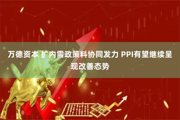 万德资本 扩内需政策料协同发力 PPI有望继续呈现改善态势