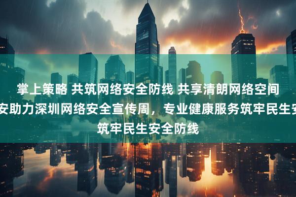 掌上策略 共筑网络安全防线 共享清朗网络空间  中国平安助力深圳网络安全宣传周，专业健康服务筑牢民生安全防线