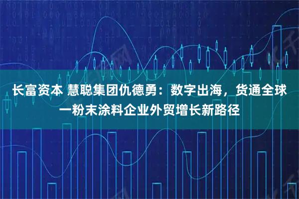 长富资本 慧聪集团仇德勇：数字出海，货通全球一粉末涂料企业外贸增长新路径