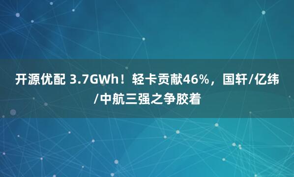 开源优配 3.7GWh！轻卡贡献46%，国轩/亿纬/中航三强之争胶着