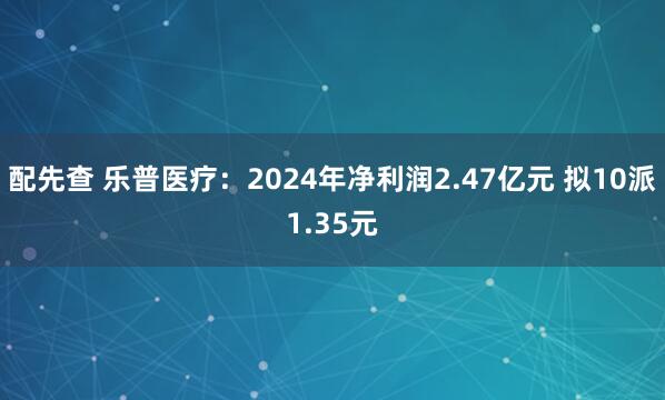 配先查 乐普医疗：2024年净利润2.47亿元 拟10派1.35元