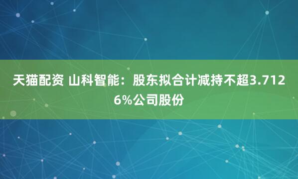 天猫配资 山科智能：股东拟合计减持不超3.7126%公司股份