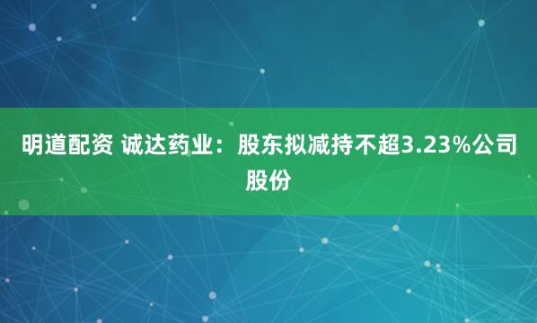 明道配资 诚达药业：股东拟减持不超3.23%公司股份