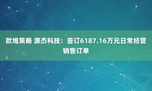 欧维策略 源杰科技：签订6187.16万元日常经营销售订单
