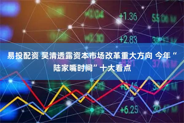 易投配资 吴清透露资本市场改革重大方向 今年“陆家嘴时间”十大看点