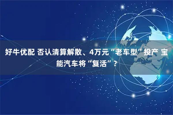 好牛优配 否认清算解散、4万元“老车型”投产 宝能汽车将“复活”？