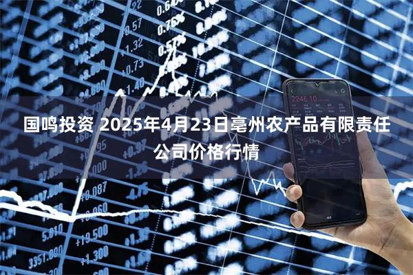 国鸣投资 2025年4月23日亳州农产品有限责任公司价格行情