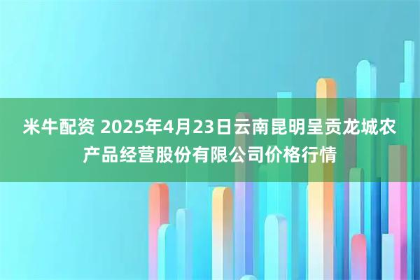 米牛配资 2025年4月23日云南昆明呈贡龙城农产品经营股份有限公司价格行情