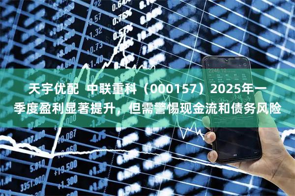 天宇优配  中联重科（000157）2025年一季度盈利显著提升，但需警惕现金流和债务风险