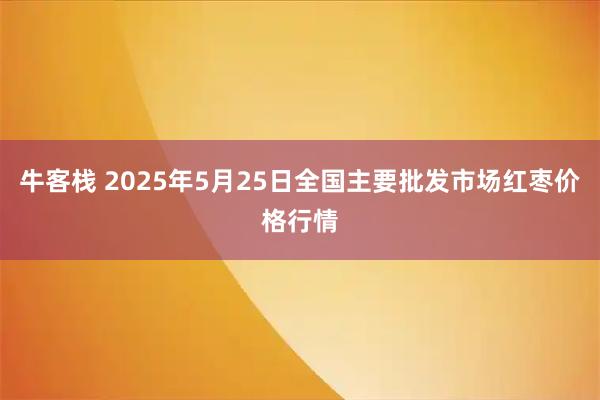 牛客栈 2025年5月25日全国主要批发市场红枣价格行情