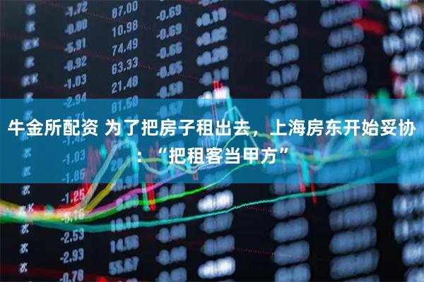 牛金所配资 为了把房子租出去，上海房东开始妥协：“把租客当甲方”