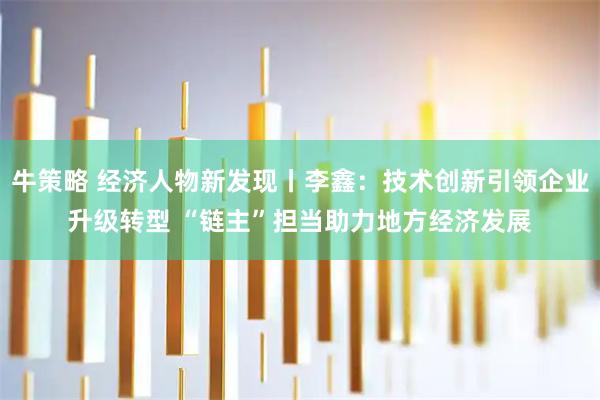 牛策略 经济人物新发现丨李鑫：技术创新引领企业升级转型 “链主”担当助力地方经济发展