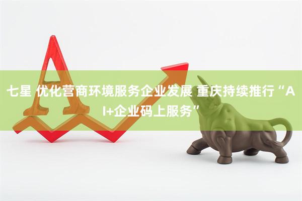 七星 优化营商环境服务企业发展 重庆持续推行“AI+企业码上服务”