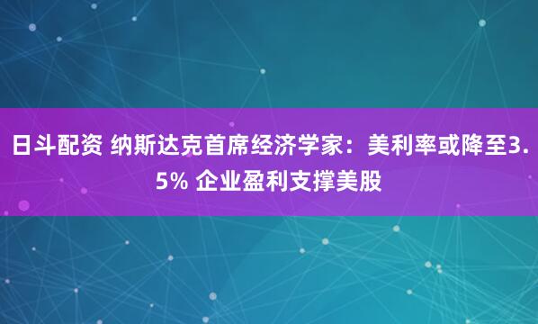 日斗配资 纳斯达克首席经济学家：美利率或降至3.5% 企业盈利支撑美股
