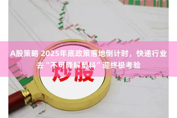 A股策略 2025年底政策落地倒计时，快递行业去“不可降解塑料”迎终极考验