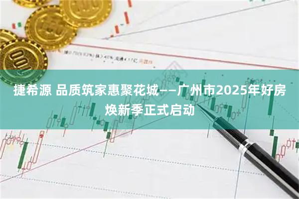 捷希源 品质筑家惠聚花城——广州市2025年好房焕新季正式启动