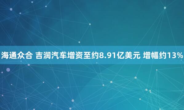 海通众合 吉润汽车增资至约8.91亿美元 增幅约13%