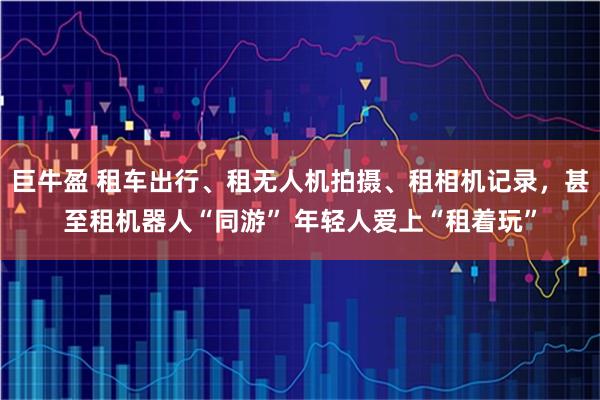 巨牛盈 租车出行、租无人机拍摄、租相机记录，甚至租机器人“同游” 年轻人爱上“租着玩”
