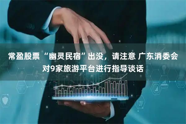 常盈股票 “幽灵民宿”出没，请注意 广东消委会对9家旅游平台进行指导谈话
