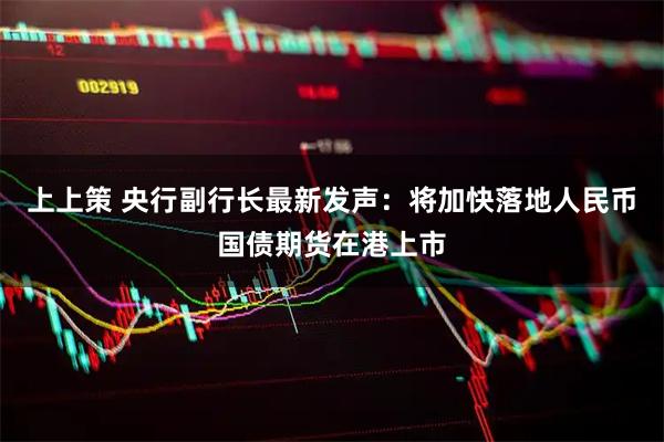 上上策 央行副行长最新发声：将加快落地人民币国债期货在港上市