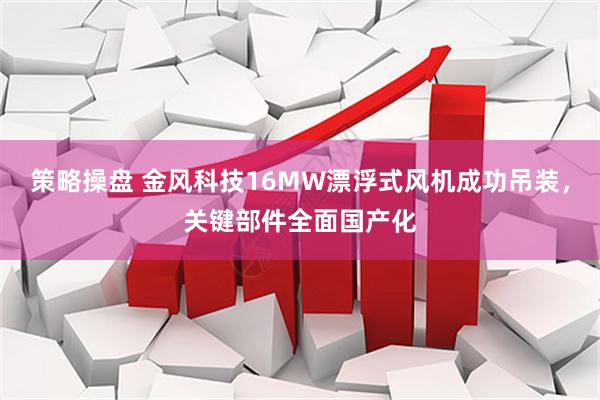 策略操盘 金风科技16MW漂浮式风机成功吊装，关键部件全面国产化