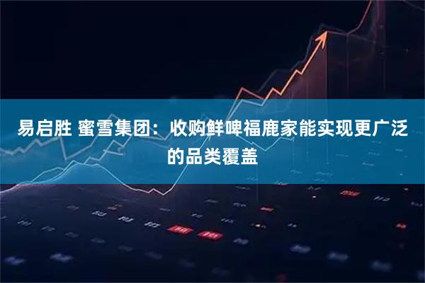 易启胜 蜜雪集团：收购鲜啤福鹿家能实现更广泛的品类覆盖