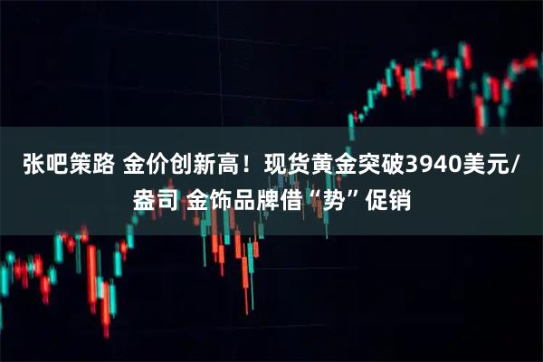 张吧策路 金价创新高！现货黄金突破3940美元/盎司 金饰品牌借“势”促销