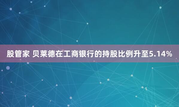 股管家 贝莱德在工商银行的持股比例升至5.14%