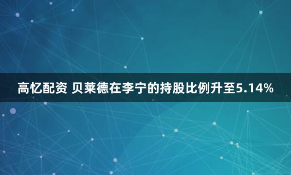 高忆配资 贝莱德在李宁的持股比例升至5.14%