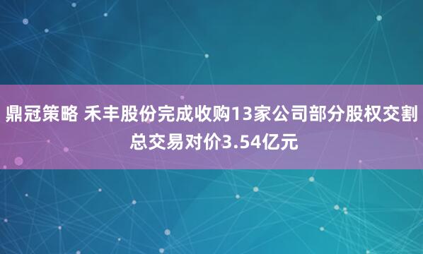 鼎冠策略 禾丰股份完成收购13家公司部分股权交割 总交易对价3.54亿元