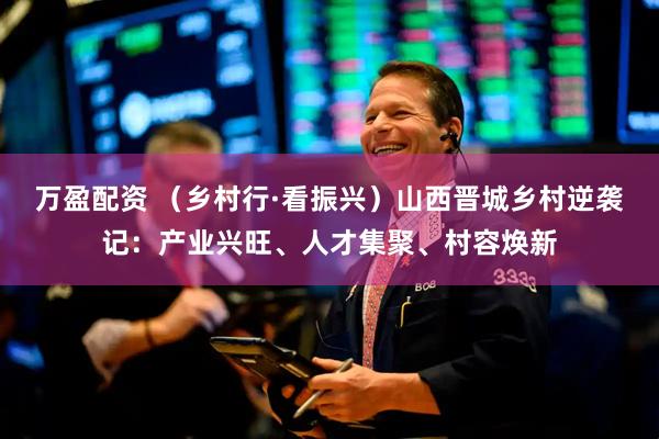 万盈配资 （乡村行·看振兴）山西晋城乡村逆袭记：产业兴旺、人才集聚、村容焕新