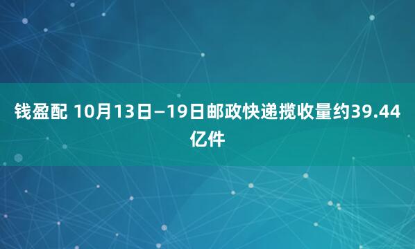 钱盈配 10月13日—19日邮政快递揽收量约39.44亿件