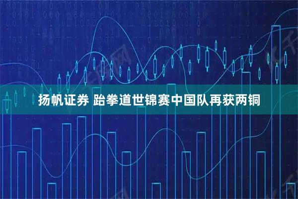 扬帆证券 跆拳道世锦赛中国队再获两铜