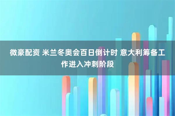 微豪配资 米兰冬奥会百日倒计时 意大利筹备工作进入冲刺阶段
