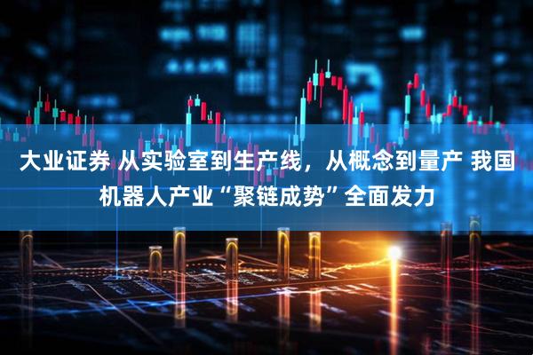 大业证券 从实验室到生产线，从概念到量产 我国机器人产业“聚链成势”全面发力
