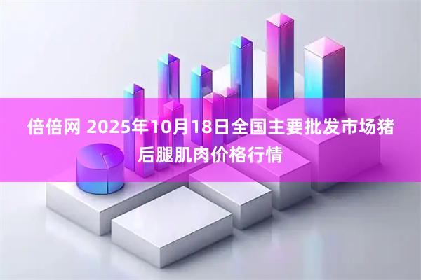 倍倍网 2025年10月18日全国主要批发市场猪后腿肌肉价格行情