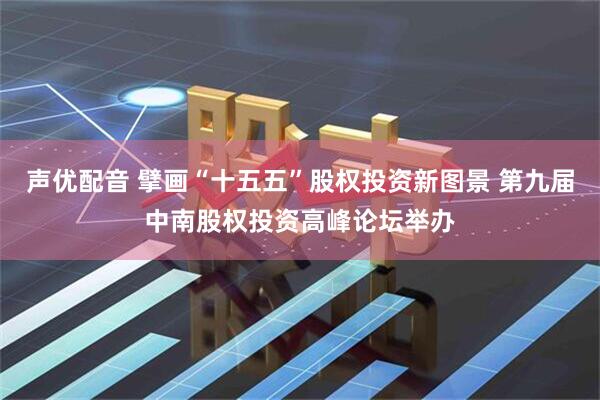 声优配音 擘画“十五五”股权投资新图景 第九届中南股权投资高峰论坛举办