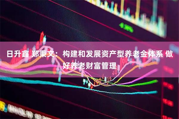 日升鑫 郑秉文：构建和发展资产型养老金体系 做好养老财富管理