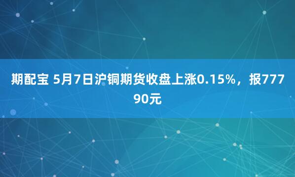 期配宝 5月7日沪铜期货收盘上涨0.15%，报77790元