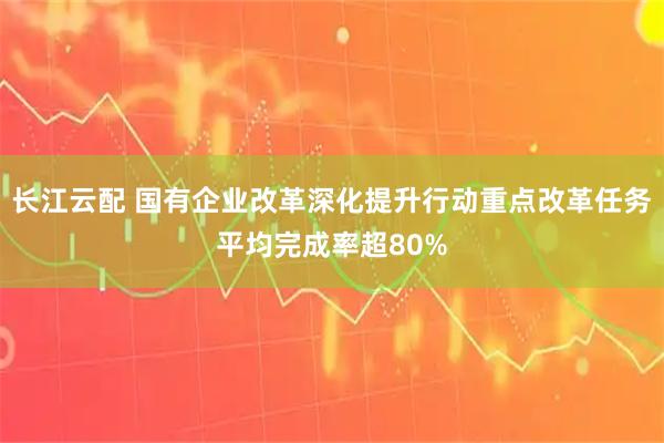 长江云配 国有企业改革深化提升行动重点改革任务平均完成率超80%
