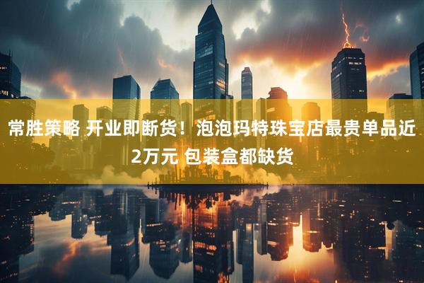 常胜策略 开业即断货！泡泡玛特珠宝店最贵单品近2万元 包装盒都缺货